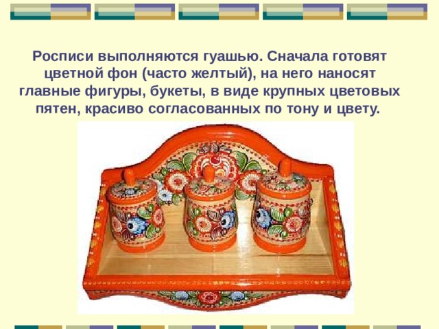Росписи выполняются гуашью. Сначала готовят цветной фон (часто желтый), на него наносят главные фигуры, букеты, в виде крупных цветовых пятен, красиво согласованных по тону и цвету. 