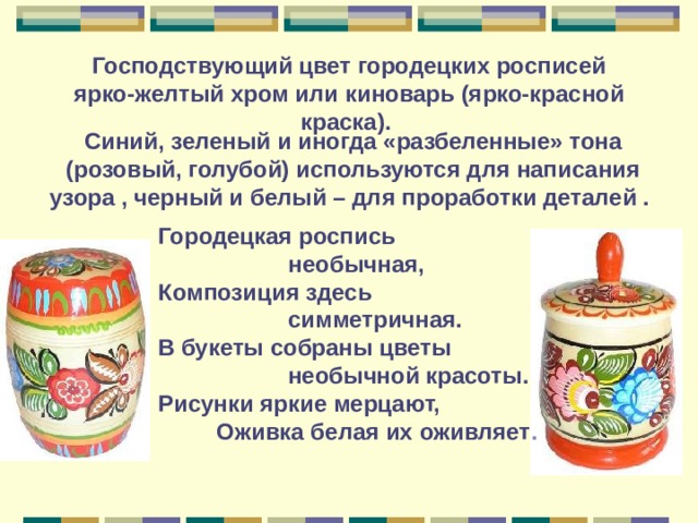 Господствующий цвет городецких росписей ярко-желтый хром или киноварь (ярко-красной краска).  Синий, зеленый и иногда «разбеленные» тона (розовый, голубой) используются для написания узора , черный и белый – для проработки деталей .  Городецкая роспись  необычная,  Композиция здесь  симметричная.  В букеты собраны цветы  необычной красоты.  Рисунки яркие мерцают,  Оживка белая их оживляет .  