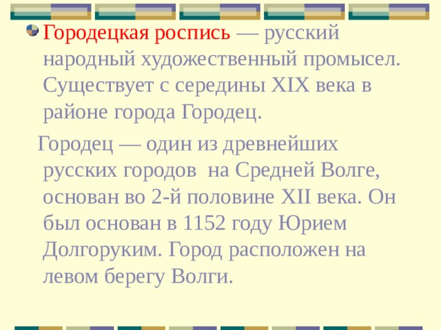 Городецкая роспись — русский народный художественный промысел. Существует с середины XIX века в районе города Городец.  Городец — один из древнейших русских городов  на Средней Волге, основан во 2-й половине XII века. Он был основан в 1152 году Юрием Долгоруким. Город расположен на левом берегу Волги. 