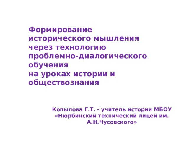 Формирование исторического мышления через технологию проблемно-диалогического обучения  на уроках истории и обществознания Копылова Г.Т. - учитель истории МБОУ «Нюрбинский технический лицей им. А.Н.Чусовского» 