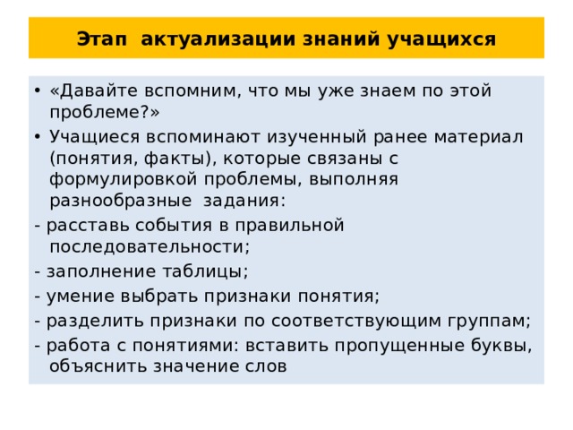 Этап актуализации знаний учащихся «Давайте вспомним, что мы уже знаем по этой проблеме?» Учащиеся вспоминают изученный ранее материал (понятия, факты), которые связаны с формулировкой проблемы, выполняя разнообразные задания: - расставь события в правильной последовательности; - заполнение таблицы; - умение выбрать признаки понятия; - разделить признаки по соответствующим группам; - работа с понятиями: вставить пропущенные буквы, объяснить значение слов 