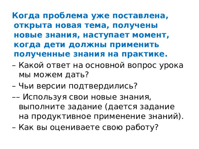 Когда проблема уже поставлена, открыта новая тема, получены новые знания, наступает момент, когда дети должны применить полученные знания на практике. – Какой ответ на основной вопрос урока мы можем дать? – Чьи версии подтвердились? –– Используя свои новые знания, выполните задание (дается задание на продуктивное применение знаний). – Как вы оцениваете свою работу? 