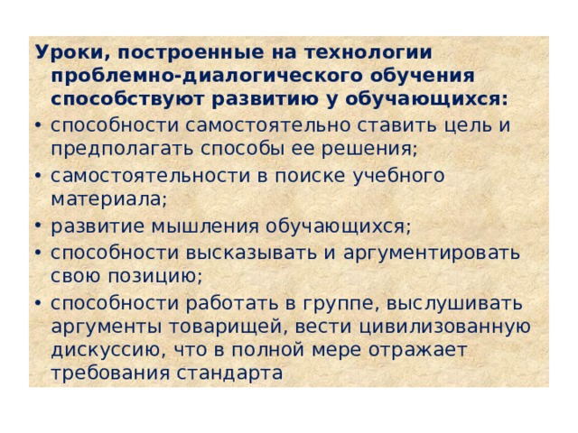 Уроки, построенные на технологии проблемно-диалогического обучения способствуют развитию у обучающихся: способности самостоятельно ставить цель и предполагать способы ее решения; самостоятельности в поиске учебного материала; развитие мышления обучающихся; способности высказывать и аргументировать свою позицию; способности работать в группе, выслушивать аргументы товарищей, вести цивилизованную дискуссию, что в полной мере отражает требования стандарта 