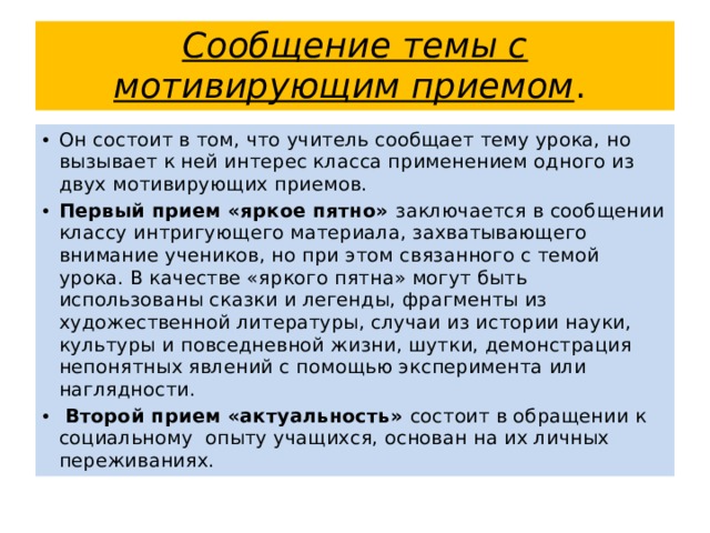 Сообщение темы с мотивирующим приемом . Он состоит в том, что учитель сообщает тему урока, но вызывает к ней интерес класса применением одного из двух мотивирующих приемов. Первый прием «яркое пятно» заключается в сообщении классу интригующего материала, захватывающего внимание учеников, но при этом связанного с темой урока. В качестве «яркого пятна» могут быть использованы сказки и легенды, фрагменты из художественной литературы, случаи из истории науки, культуры и повседневной жизни, шутки, демонстрация непонятных явлений с помощью эксперимента или наглядности.  Второй прием «актуальность» состоит в обращении к социальному опыту учащихся, основан на их личных переживаниях. 