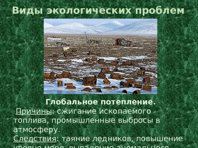 Виды экологических проблем Глобальное потепление.  Причины : сжигание ископаемого топлива, промышленные выбросы в атмосферу. Следствия : таяние ледников, повышение уровня моря, выпадение аномального количества осадков. 