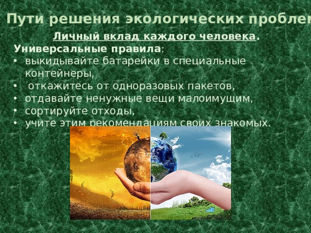 Пути решения экологических проблем Личный вклад каждого человека . Универсальные правила : выкидывайте батарейки в специальные контейнеры,  откажитесь от одноразовых пакетов, отдавайте ненужные вещи малоимущим, сортируйте отходы, учите этим рекомендациям своих знакомых. 