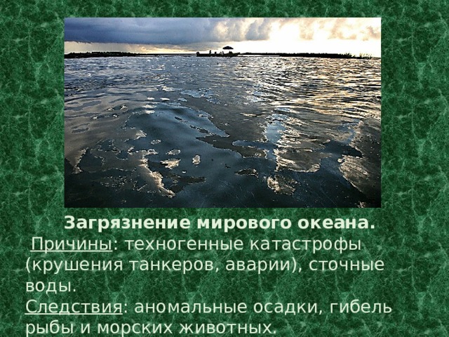 Загрязнение мирового океана.  Причины : техногенные катастрофы (крушения танкеров, аварии), сточные воды. Следствия : аномальные осадки, гибель рыбы и морских животных. 