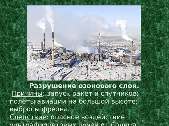 Разрушение озонового слоя.  Причины : запуск ракет и спутников; полёты авиации на большой высоте; выбросы фреона. Следствие : опасное воздействие ультрафиолетовых лучей от Солнца. 
