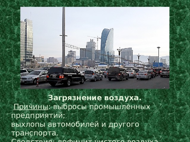 Загрязнение воздуха.  Причины : выбросы промышленных предприятий; выхлопы автомобилей и другого транспорта. Следствия : дефицит чистого воздуха, изменение климата. 