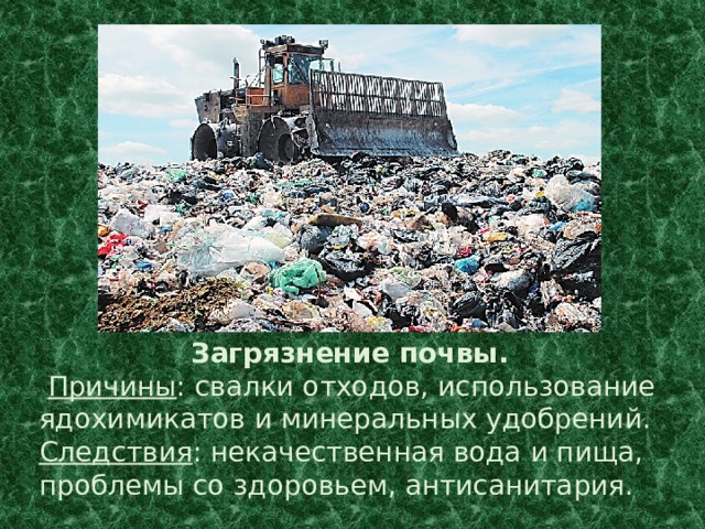 Загрязнение почвы.  Причины : свалки отходов, использование ядохимикатов и минеральных удобрений. Следствия : некачественная вода и пища, проблемы со здоровьем, антисанитария. 