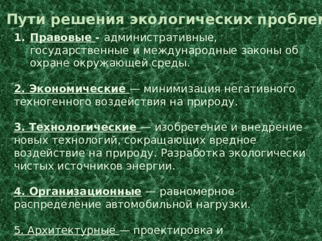 Пути решения экологических проблем Правовые - административные, государственные и международные законы об охране окружающей среды. 2. Экономические — минимизация негативного техногенного воздействия на природу. 3. Технологические — изобретение и внедрение новых технологий, сокращающих вредное воздействие на природу. Разработка экологически чистых источников энергии. 4. Организационные  — равномерное распределение автомобильной нагрузки. 5. Архитектурные — проектировка и строительство эко городов, озеленение населённых пунктов. 