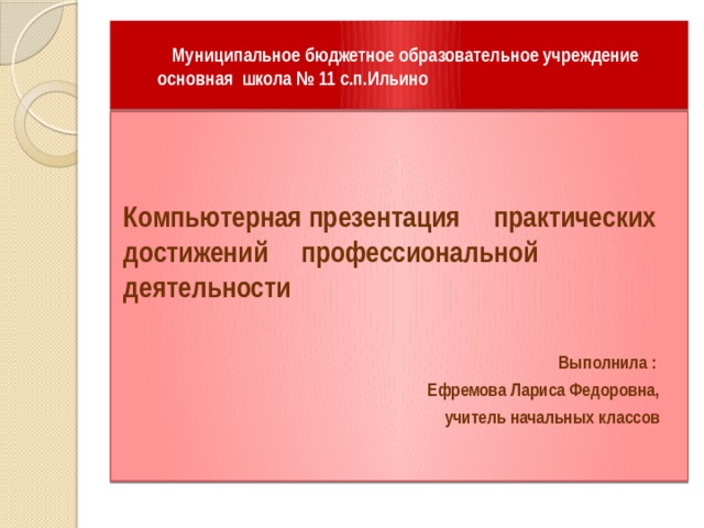  Муниципальное бюджетное образовательное учреждение  основная школа № 11 с.п.Ильино Компьютерная презентация практических достижений профессиональной деятельности  Выполнила :  Ефремова Лариса Федоровна,  учитель начальных классов 