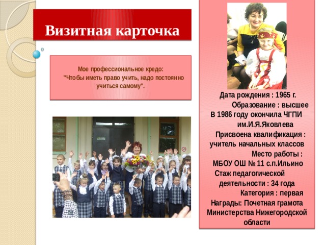           Дата рождения : 1965 г.  Образование : высшее  В 1986 году окончила ЧГПИ им.И.Я.Яковлева  Присвоена квалификация : учитель начальных классов  Место работы :  МБОУ ОШ № 11 с.п.Ильино Стаж педагогической деятельности : 34 года  Категория : первая Награды: Почетная грамота Министерства Нижегородской области  Визитная карточка    Мое профессиональное кредо:  