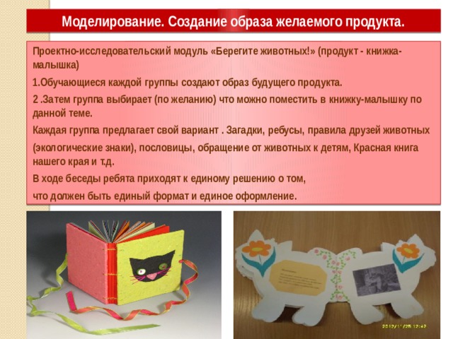 Моделирование. Создание образа желаемого продукта. Проектно-исследовательский модуль «Берегите животных!» (продукт - книжка-малышка) 1.Обучающиеся каждой группы создают образ будущего продукта. 2 .Затем группа выбирает (по желанию) что можно поместить в книжку-малышку по данной теме. Каждая группа предлагает свой вариант . Загадки, ребусы, правила друзей животных (экологические знаки), пословицы, обращение от животных к детям, Красная книга нашего края и т.д. В ходе беседы ребята приходят к единому решению о том, что должен быть единый формат и единое оформление. 