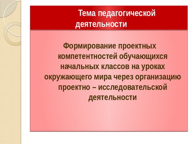 Тема педагогической  деятельности  Формирование проектных компетентностей обучающихся начальных классов на уроках окружающего мира через организацию проектно – исследовательской деятельности  