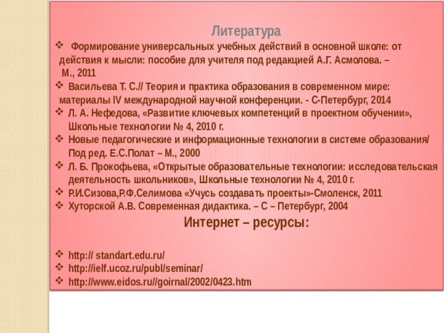     Литература  Формирование универсальных учебных действий в основной школе: от  действия к мысли: пособие для учителя под редакцией А.Г. Асмолова. –  М., 2011 Васильева Т. С.// Теория и практика образования в современном мире:  материалы IV международной научной конференции. - С-Петербург, 2014 Л. А. Нефедова, «Развитие ключевых компетенций в проектном обучении», Школьные технологии № 4, 2010 г. Новые педагогические и информационные технологии в системе образования/ Под ред. Е.С.Полат – М., 2000 Л. Б. Прокофьева, «Открытые образовательные технологии: исследовательская деятельность школьников», Школьные технологии № 4, 2010 г. Р.И.Сизова,Р.Ф.Селимова «Учусь создавать проекты»-Смоленск, 2011 Хуторской А.В. Современная дидактика. – С – Петербург, 2004 Интернет – ресурсы:  http:// standart.edu.ru/ http://ielf.ucoz.ru/publ/seminar/ http://www.eidos.ru//goirnal/2002/0423.htm 