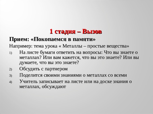 1 стадия – Вызов Прием: «Покопаемся в памяти» Например: тема урока « Металлы – простые вещества» На листе бумаги ответить на вопросы: Что вы знаете о металлах? Или вам кажется, что вы это знаете? Или вы думаете, что вы это знаете? Обсудить с партнером Поделится своими знаниями о металлах со всеми Учитель записывает на листе или на доске знания о металлах, обсуждают  