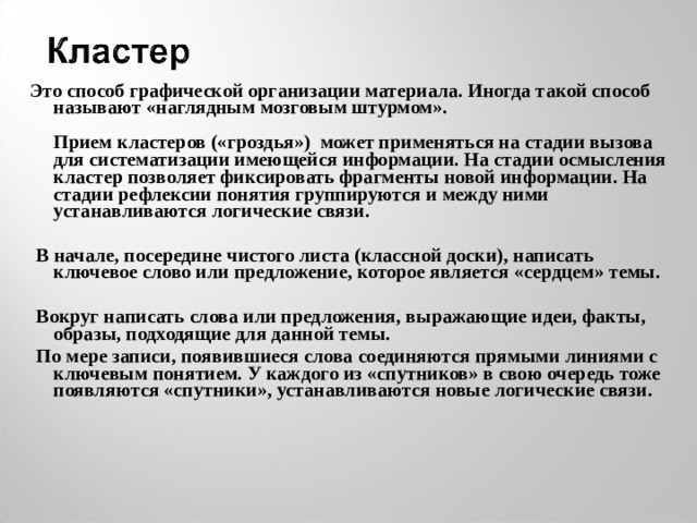  Это способ графической организации материала. Иногда такой способ называют «наглядным мозговым штурмом».    Прием кластеров («гроздья») может применяться на стадии вызова для систематизации имеющейся информации. На стадии осмысления кластер позволяет фиксировать фрагменты новой информации. На стадии рефлексии понятия группируются и между ними устанавливаются логические связи.    В начале, посередине чистого листа (классной доски), написать ключевое слово или предложение, которое является «сердцем» темы.    Вокруг написать слова или предложения, выражающие идеи, факты, образы, подходящие для данной темы.  По мере записи, появившиеся слова соединяются прямыми линиями с ключевым понятием. У каждого из «спутников» в свою очередь тоже появляются «спутники», устанавливаются новые логические связи.      