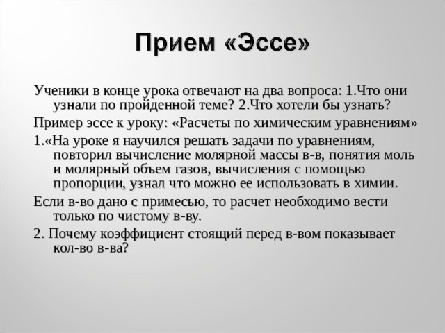 Ученики в конце урока отвечают на два вопроса: 1.Что они узнали по пройденной теме? 2.Что хотели бы узнать? Пример эссе к уроку: «Расчеты по химическим уравнениям» 1.«На уроке я научился решать задачи по уравнениям, повторил вычисление молярной массы в-в, понятия моль и молярный объем газов, вычисления с помощью пропорции, узнал что можно ее использовать в химии. Если в-во дано с примесью, то расчет необходимо вести только по чистому в-ву. 2. Почему коэффициент стоящий перед в-вом показывает кол-во в-ва?  
