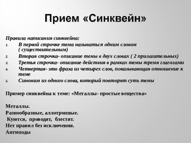 Правила написания синквейна: В первой строчке тема называться одним словом ( существительным) Вторая строчка- описание темы в двух словах ( 2 прилагательных) Третья строчка- описание действия в рамках темы тремя глаголами Четвертая- это фраза из четырех слов, показывающая отношение к теме Синоним из одного слова, который повторят суть темы Пример синквейна к теме: «Металлы- простые вещества» Металлы. Разнообразные, аллотропные.  Куются, проводят, блестят. Нет правил без исключения. Антиподы  