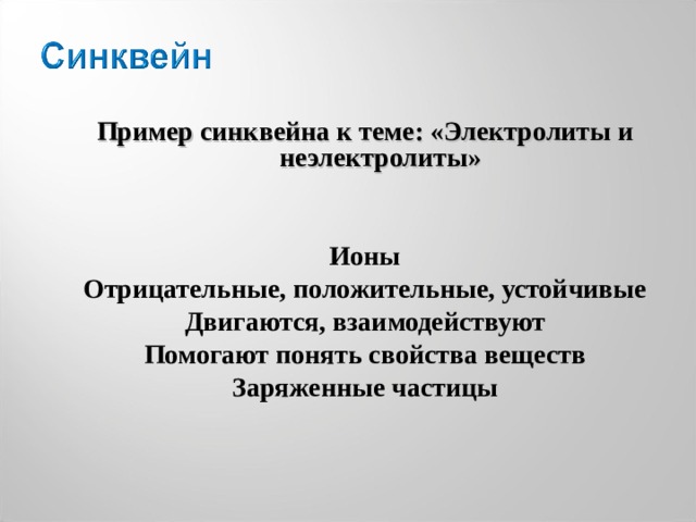  Пример синквейна к теме: «Электролиты и неэлектролиты»  Ионы Отрицательные, положительные, устойчивые Двигаются, взаимодействуют Помогают понять свойства веществ Заряженные частицы   