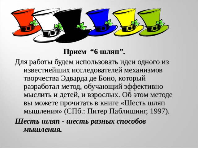 Прием “6 шляп ” . Для работы будем использовать идеи одного из известнейших исследователей механизмов творчества Эдварда де Боно, который разработал метод, обучающий эффективно мыслить и детей, и взрослых. Об этом методе вы можете прочитать в книге «Шесть шляп мышления» (СПб.: Питер Паблишинг, 1997). Шесть шляп - шесть разных способов мышления. 
