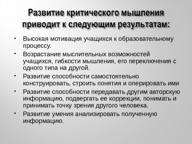 Высокая мотивация учащихся к образовательному процессу. Возрастание мыслительных возможностей учащихся, гибкости мышления, его переключения с одного типа на другой. Развитие способности самостоятельно конструировать, строить понятия и оперировать ими Развитие способности передавать другим авторскую информацию, подвергать ее коррекции, понимать и принимать точку зрения другого человека. Развитие умения анализировать полученную информацию. 