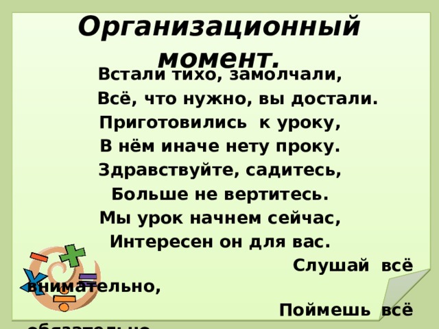 Организационный момент. Встали тихо, замолчали,  Всё, что нужно, вы достали. Приготовились к уроку, В нём иначе нету проку. Здравствуйте, садитесь, Больше не вертитесь. Мы урок начнем сейчас, Интересен он для вас.  Слушай всё внимательно,  Поймешь всё обязательно. 