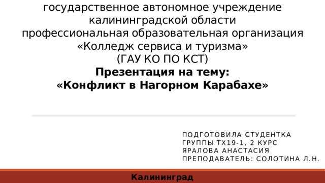 Министерство образования калининградской области  государственное автономное учреждение  калининградской области  профессиональная образовательная организация  «Колледж сервиса и туризма»  (ГАУ КО ПО КСТ)  Презентация на тему:  «Конфликт в Нагорном Карабахе» Подготовила студентка  Группы ТХ19-1, 2 курс  Яралова Анастасия  Преподаватель: Солотина Л.Н. Калининград 2020 