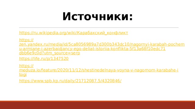 Источники: https://ru.wikipedia.org/wiki/ Карабахский_конфликт https:// zen.yandex.ru/media/id/5ca8056989a7d300b343dc10/nagornyi-karabah-pochemu-armiane-i-azerbaidjancy-ego-deliat-istoriia-konflikta-5f13a68f10edc71dbb6e9c0d?utm_source=serp https:// life.ru/p/1347520 https:// meduza.io/feature/2020/11/12/shestinedelnaya-voyna-v-nagornom-karabahe-itogi https://www.spb.kp.ru/daily/21712087.5/4320846 / 