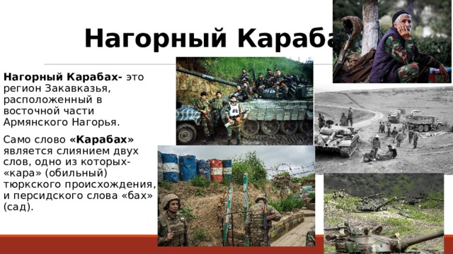 Нагорный Карабах: Нагорный Карабах- это регион Закавказья, расположенный в восточной части Армянского Нагорья. Само слово «Карабах» является слиянием двух слов, одно из которых- «кара» (обильный) тюркского происхождения, и персидского слова «бах» (сад). 
