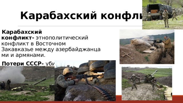 Карабахский конфликт: Карабахский конфликт-  этнополитический конфликт в Восточном Закавказье между азербайджанцами и армянами.  Потери СССР- убитыми и умершими от ран 51 человек. 