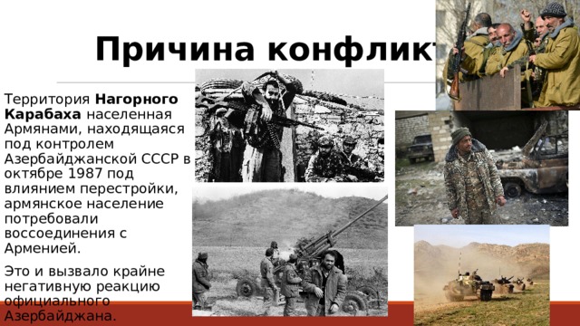 Причина конфликта: Территория Нагорного Карабаха населенная Армянами, находящаяся под контролем Азербайджанской СССР в октябре 1987 под влиянием перестройки, армянское население потребовали воссоединения с Арменией. Это и вызвало крайне негативную реакцию официального Азербайджана. 