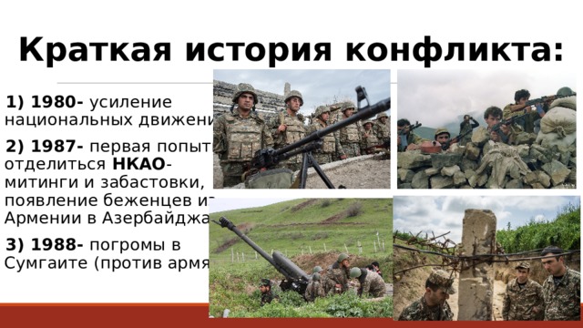 Краткая история конфликта: 1) 1980- усиление национальных движений; 2) 1987- первая попытка отделиться НКАО - митинги и забастовки, появление беженцев из Армении в Азербайджан; 3) 1988- погромы в Сумгаите (против армян); 