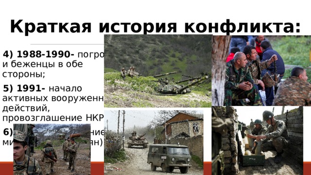 Краткая история конфликта: 4) 1988-1990- погромы, и беженцы в обе стороны; 5) 1991- начало активных вооруженных действий, провозглашение НКР; 6) 1994- заключение мира (победа армян). 