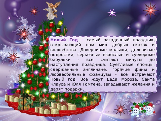 Новый Год - самый загадочный праздник, открывающий нам мир добрых сказок и волшебства. Доверчивые малыши, деловитые подростки, серьезные взрослые и суеверные бабульки - все считают минуты до наступления праздника. Суетливые японцы, сдержанные англичане, горячие фины и любвеобильные французы - все встречают Новый год. Все ждут Деда Мороза, Санта Клауса и Юля Томтена, загадывают желания и дарят подарки. 