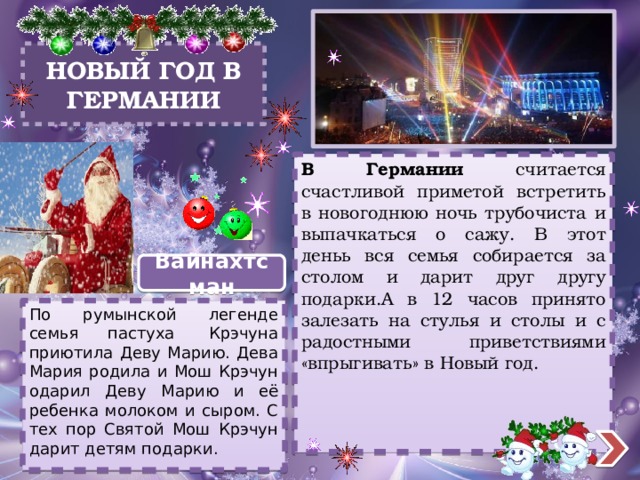 НОВЫЙ ГОД В  ГЕРМАНИИ   В Германии считается счастливой приметой встретить в новогоднюю ночь трубочиста и выпачкаться о сажу. В этот деньь вся семья собирается за столом и дарит друг другу подарки.А в 12 часов принято залезать на стулья и столы и с радостными приветствиями «впрыгивать» в Новый год. Вайнахтсман По румынской легенде семья пастуха  Крэчуна приютила Деву Марию. Дева Мария родила и Мош Крэчун одарил Деву Марию и её ребенка молоком и сыром. С тех пор Святой Мош Крэчун дарит детям подарки. 