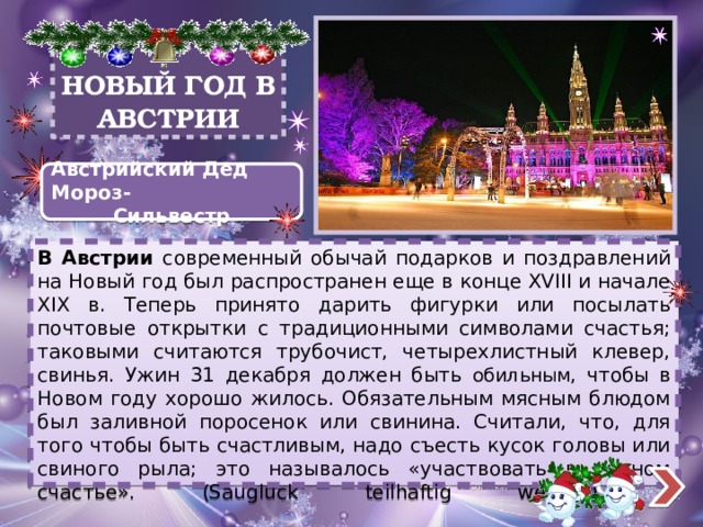 НОВЫЙ ГОД В АВСТРИИ Австрийский Дед Мороз- Сильвестр В Австрии современный обычай подарков и поздравлений на Новый год был распространен еще в конце XVIII и начале XIX в. Теперь принято дарить фигурки или посылать почтовые открытки с традиционными символами счастья; таковыми считаются трубочист, четырехлистный клевер, свинья. Ужин 31 декабря должен быть обильным , чтобы в Новом году хорошо жилось. Обязательным мясным блюдом был заливной поросенок или свинина. Считали, что, для того чтобы быть счастливым, надо съесть кусок головы или свиного рыла; это называлось «участвовать в свином счастье». (Saugluck teilhaftig werden).    
