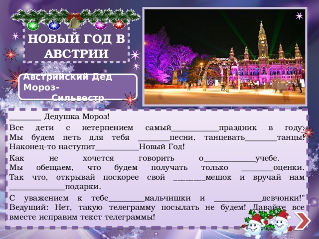 НОВЫЙ ГОД В АВСТРИИ Австрийский Дед Мороз- Сильвестр ________ Дедушка Мороз! Все дети с нетерпением самый____________праздник в году.  Мы будем петь для тебя ________песни, танцевать________танцы!  Наконец-то наступит___________Новый Год! Как не хочется говорить о_____________учебе.  Мы обещаем, что будем получать только ________оценки.  Так что, открывай поскорее свой ________мешок и вручай нам ______________подарки. С уважением к тебе_________мальчишки и ____________девчонки!
