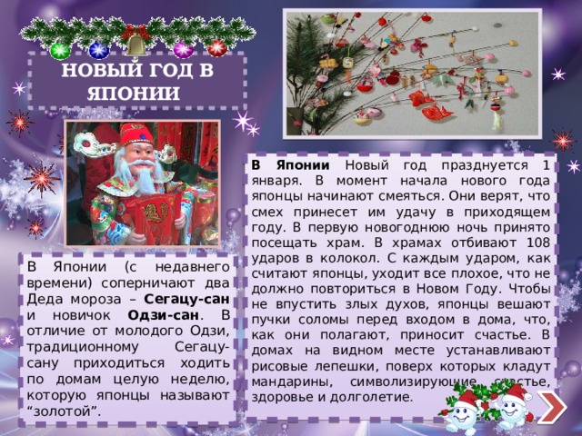 НОВЫЙ ГОД В ЯПОНИИ В Японии Новый год празднуется 1 января. В момент начала нового года японцы начинают смеяться. Они верят, что смех принесет им удачу в приходящем году. В первую новогоднюю ночь принято посещать храм. В храмах отбивают 108 ударов в колокол. С каждым ударом, как считают японцы, уходит все плохое, что не должно повториться в Новом Году. Чтобы не впустить злых духов, японцы вешают пучки соломы перед входом в дома, что, как они полагают, приносит счастье. В домах на видном месте устанавливают рисовые лепешки, поверх которых кладут мандарины, символизирующие счастье, здоровье и долголетие . В Японии (с недавнего времени) соперничают два Деда мороза – Сегацу-сан и новичок Одзи-сан . В отличие от молодого Одзи, традиционному Сегацу-сану приходиться ходить по домам целую неделю, которую японцы называют “золотой”. 