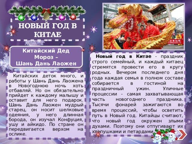 НОВЫЙ ГОД В КИТАЕ Китайский Дед Мороз – Шань Дань Лаожен  Новый год в Китае - праздник строго семейный, и каждый китаец стремятся провести его в кругу родных. Вечером последнего дня года каждая семья в полном составе собирается в гостиной на праздничный ужин. Уличные процессии - самая захватывающая часть новогоднего праздника. Тысячи фонарей зажигаются во время процессий, чтобы осветить путь в Новый год. Китайцы считают, что новый год окружен злыми духами. Поэтому они отпугивают их хлопушками и петардами.  Китайских деток много, и работы у Шань Дань Лаожена в Новогоднюю ночь хоть отбавляй. Но он обязательно прийдет к каждому малышу и оставит для него подарок. Шань Дань Лаожен мудрый старец, он носит шелковые одеяния, у него длинная борода, он изучал Конфуция, ушу и айкидо. По стране он передвигается верхом на ослике.  