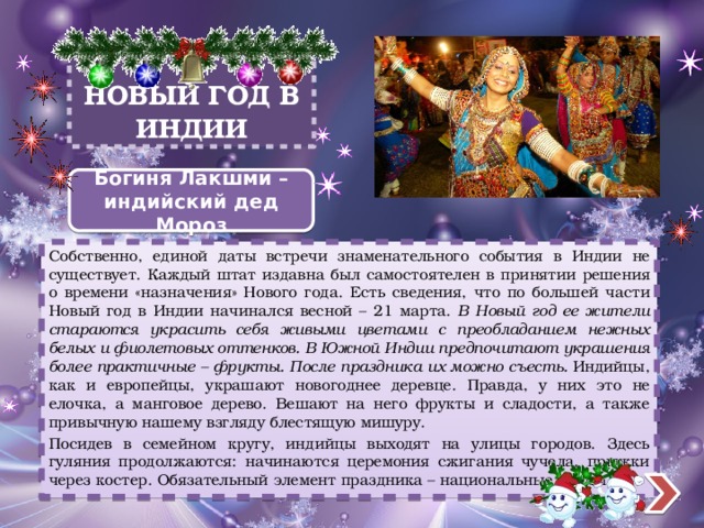 НОВЫЙ ГОД В ИНДИИ Богиня Лакшми – индийский дед Мороз Собственно, единой даты встречи знаменательного события в Индии не существует. Каждый штат издавна был самостоятелен в принятии решения о времени «назначения» Нового года. Есть сведения, что по большей части Новый год в Индии начинался весной – 21 марта. В Новый год ее жители стараются украсить себя живыми цветами с преобладанием нежных белых и фиолетовых оттенков. В Южной Индии предпочитают украшения более практичные – фрукты. После праздника их можно съесть. Индийцы, как и европейцы, украшают новогоднее деревце. Правда, у них это не елочка, а манговое дерево. Вешают на него фрукты и сладости, а также привычную нашему взгляду блестящую мишуру. Посидев в семейном кругу, индийцы выходят на улицы городов. Здесь гуляния продолжаются: начинаются церемония сжигания чучела, прыжки через костер. Обязательный элемент праздника – национальные танцы. 