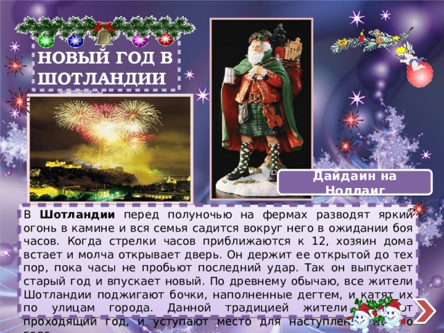 НОВЫЙ ГОД В ШОТЛАНДИИ Дайдаин на Ноллаиг В Шотландии перед полуночью на фермах разводят яркий огонь в камине и вся семья садится вокруг него в ожидании боя часов. Когда стрелки часов приближаются к 12, хозяин дома встает и молча открывает дверь. Он держит ее открытой до тех пор, пока часы не пробьют последний удар. Так он выпускает старый год и впускает новый. По древнему обычаю, все жители Шотландии поджигают бочки, наполненные дегтем, и катят их по улицам города. Данной традицией жители сжигают проходящий год, и уступают место для наступления нового года. 