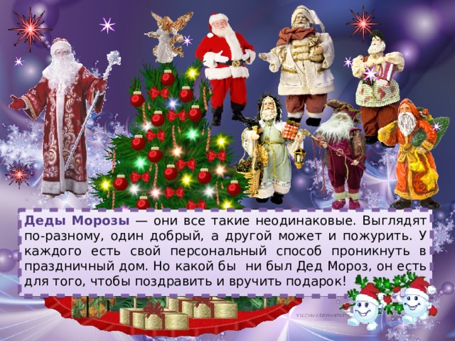 Деды Морозы — они все такие неодинаковые. Выглядят по-разному, один добрый, а другой может и пожурить. У каждого есть свой персональный способ проникнуть в праздничный дом. Но какой бы ни был Дед Мороз, он есть для того, чтобы поздравить и вручить подарок! 