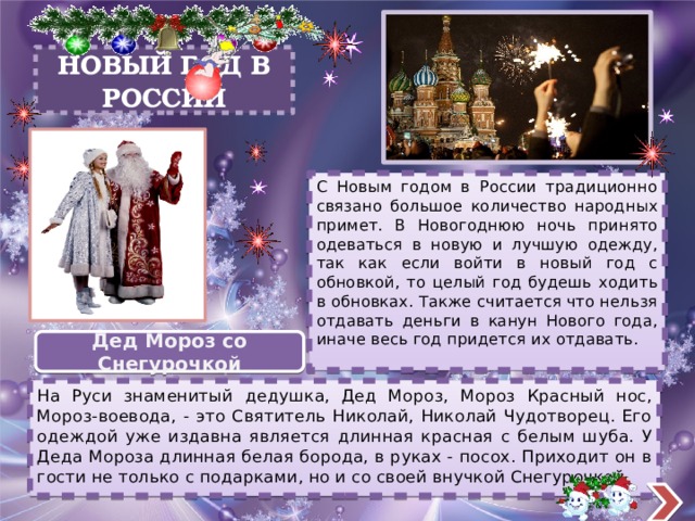 НОВЫЙ ГОД В РОССИИ С Новым годом в России традиционно связано большое количество народных примет. В Новогоднюю ночь принято одеваться в новую и лучшую одежду, так как если войти в новый год с обновкой, то целый год будешь ходить в обновках. Также считается что нельзя отдавать деньги в канун Нового года, иначе весь год придется их отдавать. Дед Мороз со Снегурочкой На Руси знаменитый дедушка, Дед Мороз, Мороз Красный нос, Мороз-воевода, - это Святитель Николай, Николай Чудотворец. Его одеждой уже издавна является длинная красная с белым шуба. У Деда Мороза длинная белая борода, в руках - посох. Приходит он в гости не только с подарками, но и со своей внучкой Снегурочкой. 