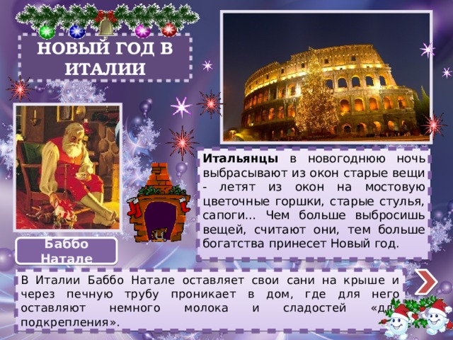 НОВЫЙ ГОД В ИТАЛИИ Итальянцы в новогоднюю ночь выбрасывают из окон старые вещи - летят из окон на мостовую цветочные горшки, старые стулья, сапоги... Чем больше выбросишь вещей, считают они, тем больше богатства принесет Новый год. Баббо Натале В Италии Баббо Натале оставляет свои сани на крыше и через печную трубу проникает в дом, где для него оставляют немного молока и сладостей «для подкрепления».  