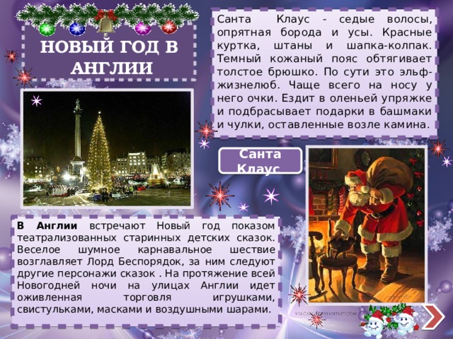 Санта Клаус - седые волосы, опрятная борода и усы. Красные куртка, штаны и шапка-колпак. Темный кожаный пояс обтягивает толстое брюшко. По сути это эльф-жизнелюб. Чаще всего на носу у него очки. Ездит в оленьей упряжке и подбрасывает подарки в башмаки и чулки, оставленные возле камина. НОВЫЙ ГОД В  АНГЛИИ Санта Клаус В Англии встречают Новый год показом театрализованных старинных детских сказок. Веселое шумное карнавальное шествие возглавляет Лорд Беспорядок, за ним следуют другие персонажи сказок . На протяжение всей Новогодней ночи на улицах Англии идет оживленная торговля игрушками, свистульками, масками и воздушными шарами. 