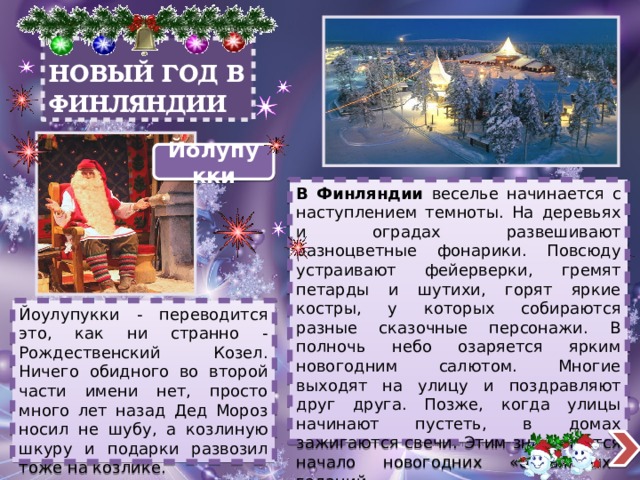 НОВЫЙ ГОД В ФИНЛЯНДИИ Йолупукки В Финляндии веселье начинается с наступлением темноты. На деревьях и оградах развешивают разноцветные фонарики. Повсюду устраивают фейерверки, гремят петарды и шутихи, горят яркие костры, у которых собираются разные сказочные персонажи. В полночь небо озаряется ярким новогодним салютом. Многие выходят на улицу и поздравляют друг друга. Позже, когда улицы начинают пустеть, в домах зажигаются свечи. Этим знаменуется начало новогодних «оловянных» гаданий. Йоулупукки - переводится это, как ни странно - Рождественский Козел. Ничего обидного во второй части имени нет, просто много лет назад Дед Мороз носил не шубу, а козлиную шкуру и подарки развозил тоже на козлике. 