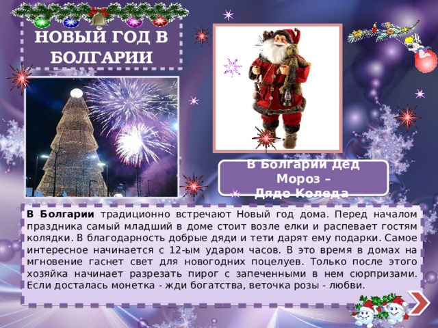 НОВЫЙ ГОД В БОЛГАРИИ В Болгарии Дед Мороз – Дядо Коледа В Болгарии традиционно встречают Новый год дома. Перед началом праздника самый младший в доме стоит возле елки и распевает гостям колядки. В благодарность добрые дяди и тети дарят ему подарки. Самое интересное начинается с 12-ым ударом часов. В это время в домах на мгновение гаснет свет для новогодних поцелуев. Только после этого хозяйка начинает разрезать пирог с запеченными в нем сюрпризами. Если досталась монетка - жди богатства, веточка розы - любви. 