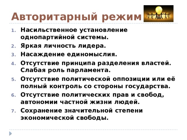 Авторитарный режим Насильственное установление однопартийной системы. Яркая личность лидера. Насаждение единомыслия. Отсутствие принципа разделения властей. Слабая роль парламента. Отсутствие политической оппозиции или её полный контроль со стороны государства. Отсутствие политических прав и свобод, автономии частной жизни людей. Сохранение значительной степени экономической свободы. 